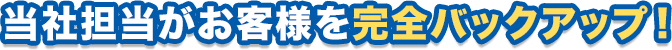 当社担当がお客様を完全バックアップ!
