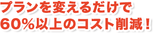 プランを変えるだけで60%以上のコスト削減!