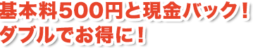 基本料500円と現金バック!ダブルでお得に!